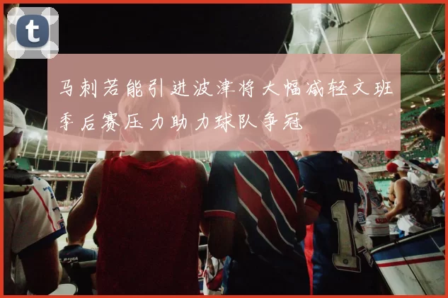 马刺若能引进波津将大幅减轻文班季后赛压力助力球队争冠